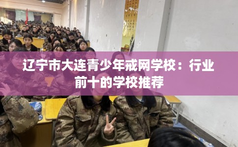 辽宁市大连青少年戒网学校：行业前十的学校推荐