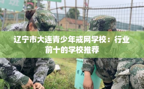 辽宁市大连青少年戒网学校：行业前十的学校推荐