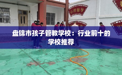 盘锦市孩子管教学校：行业前十的学校推荐