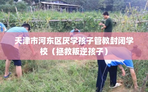 天津市河东区厌学孩子管教封闭学校（拯救叛逆孩子）