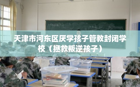 天津市河东区厌学孩子管教封闭学校（拯救叛逆孩子）