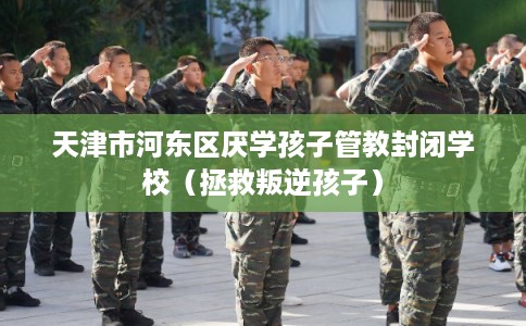 天津市河东区厌学孩子管教封闭学校（拯救叛逆孩子）