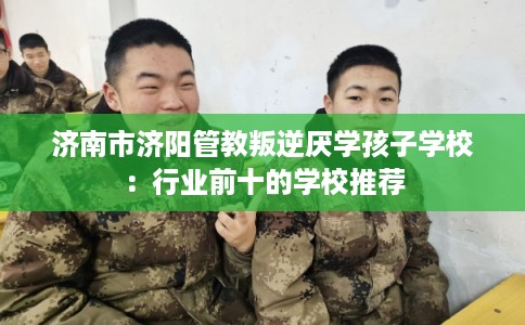 济南市济阳管教叛逆厌学孩子学校：行业前十的学校推荐