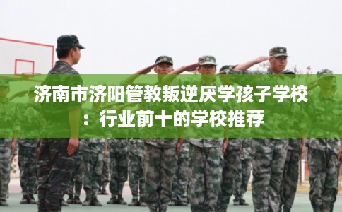 济南市济阳管教叛逆厌学孩子学校：行业前十的学校推荐