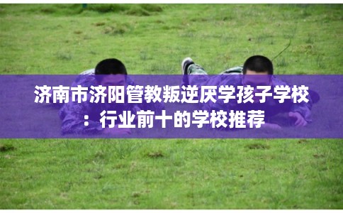 济南市济阳管教叛逆厌学孩子学校：行业前十的学校推荐