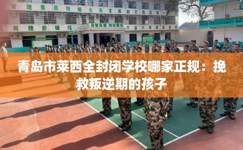 青岛市莱西全封闭学校哪家正规：挽救叛逆期的孩子