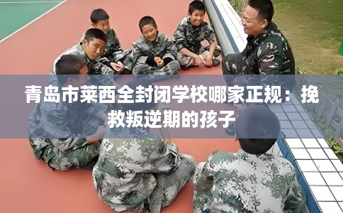 青岛市莱西全封闭学校哪家正规：挽救叛逆期的孩子