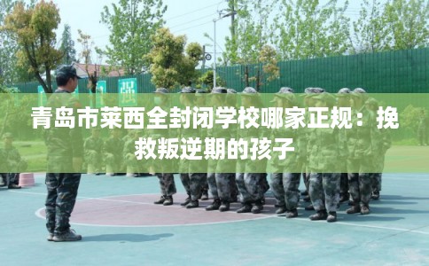 青岛市莱西全封闭学校哪家正规：挽救叛逆期的孩子