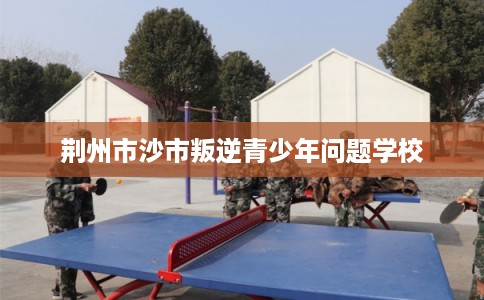荆州市沙市叛逆青少年问题学校