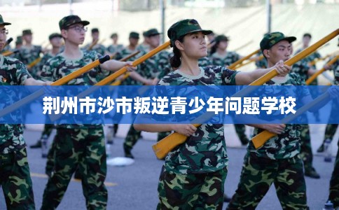 荆州市沙市叛逆青少年问题学校