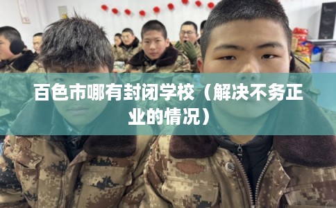 百色市哪有封闭学校（解决不务正业的情况）