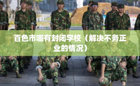 百色市哪有封闭学校（解决不务正业的情况）