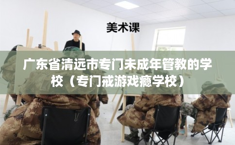 广东省清远市专门未成年管教的学校（专门戒游戏瘾学校）