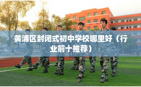 黄浦区封闭式初中学校哪里好（行业前十推荐）