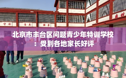 北京市丰台区问题青少年特训学校：受到各地家长好评