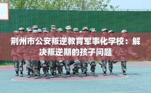荆州市公安叛逆教育军事化学校：解决叛逆期的孩子问题
