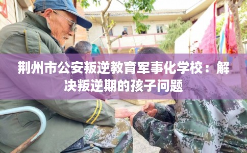 荆州市公安叛逆教育军事化学校：解决叛逆期的孩子问题