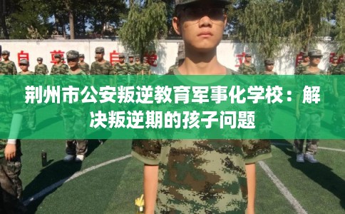 荆州市公安叛逆教育军事化学校：解决叛逆期的孩子问题