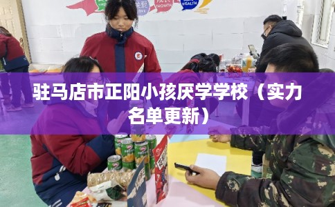 驻马店市正阳小孩厌学学校（实力名单更新）