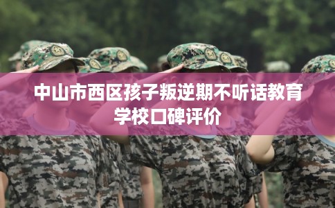 中山市西区孩子叛逆期不听话教育学校口碑评价