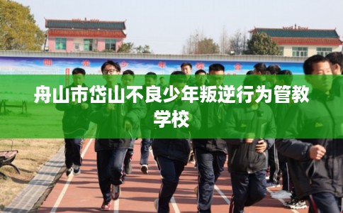 舟山市岱山不良少年叛逆行为管教学校