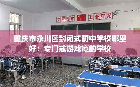 重庆市永川区封闭式初中学校哪里好：专门戒游戏瘾的学校