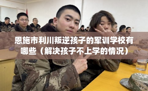 恩施市利川叛逆孩子的军训学校有哪些（解决孩子不上学的情况）