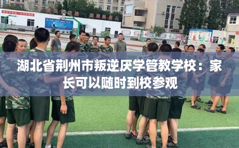 湖北省荆州市叛逆厌学管教学校：家长可以随时到校参观