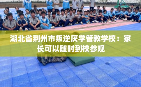 湖北省荆州市叛逆厌学管教学校：家长可以随时到校参观