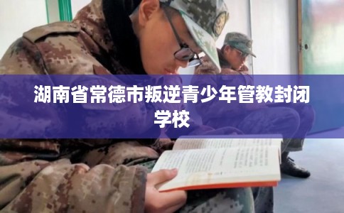 湖南省常德市叛逆青少年管教封闭学校