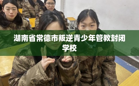湖南省常德市叛逆青少年管教封闭学校