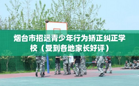 烟台市招远青少年行为矫正纠正学校（受到各地家长好评）