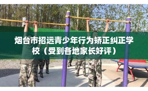 烟台市招远青少年行为矫正纠正学校（受到各地家长好评）
