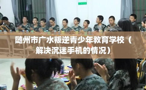 随州市广水叛逆青少年教育学校（解决沉迷手机的情况）