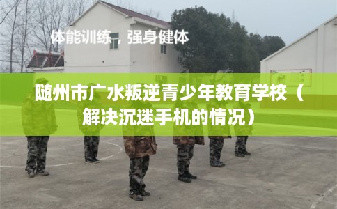 随州市广水叛逆青少年教育学校（解决沉迷手机的情况）