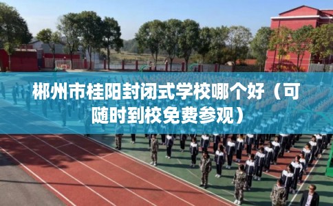 郴州市桂阳封闭式学校哪个好（可随时到校免费参观）