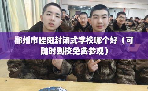 郴州市桂阳封闭式学校哪个好（可随时到校免费参观）