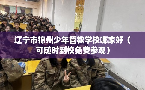 辽宁市锦州少年管教学校哪家好（可随时到校免费参观）