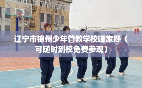 辽宁市锦州少年管教学校哪家好（可随时到校免费参观）