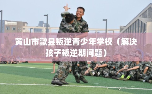 黄山市歙县叛逆青少年学校（解决孩子叛逆期问题）