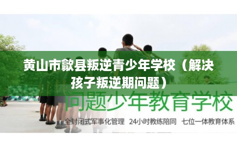 黄山市歙县叛逆青少年学校（解决孩子叛逆期问题）