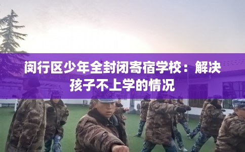 闵行区少年全封闭寄宿学校：解决孩子不上学的情况