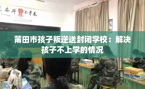 莆田市孩子叛逆送封闭学校：解决孩子不上学的情况