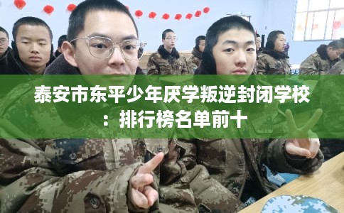 泰安市东平少年厌学叛逆封闭学校：排行榜名单前十