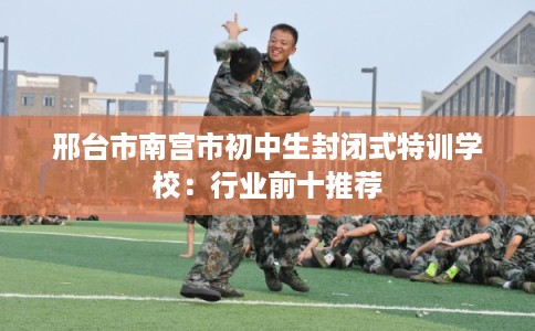 邢台市南宫市初中生封闭式特训学校：行业前十推荐