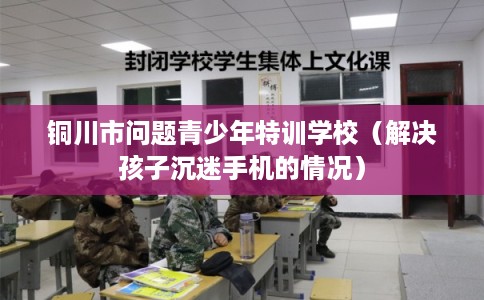 铜川市问题青少年特训学校（解决孩子沉迷手机的情况）