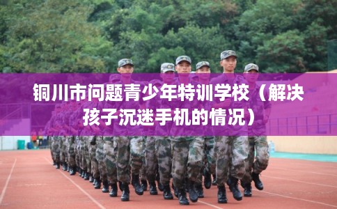 铜川市问题青少年特训学校（解决孩子沉迷手机的情况）