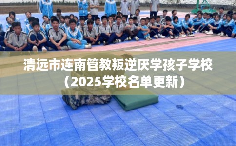 清远市连南管教叛逆厌学孩子学校（2025学校名单更新）