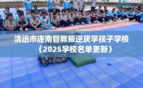 清远市连南管教叛逆厌学孩子学校（2025学校名单更新）