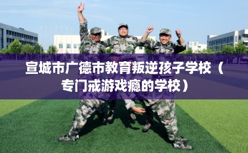 宣城市广德市教育叛逆孩子学校（专门戒游戏瘾的学校）